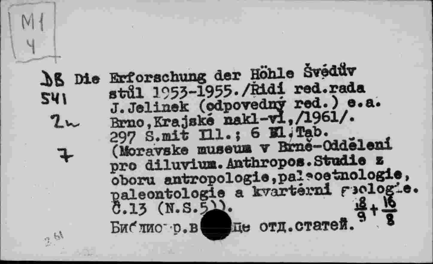 ﻿Di® SMI

ftrforachung der Hohle Svédüv stäl 1953-1955./Ridi red.rada J.Jelinek (odpovedny red.) e.a. Brno,Krajeké nakl-vl,/1961/. 297 S.mit Hl.; 6 KL.Tab.
(Moravske museua v Bme-Oideleni pro diluviwB. Anthropoa. Studie z oboru antropologie,pal*oetnologie, paléontologie a krarternl rjologie. Ö.1J (N.S.^3.
Бибіио* р.в^^рдь отд.статей.9 ®